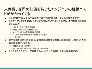 人件費、専門の知識を持ったエンジニアの稼働コス
トがかかってくる
● とかくプログラミングスキルばかり取り沙汰されるオープン系IT業界ですが
● プログラミングを主業務としないオンプレインフラエンジニアも、専門知識がかなり
求められる
○ ベンダースイッチの設定知識
○ 複雑なネットワークの構築スキル
○ ハードウェアによる冗長構成の担保
○ インターネット回線の選定や契約、また冗長化
○ …などなど
● 専門知識を求められる割に、業務時間の結構な割合を現地作業（いわゆる「力仕
事」）に消費することも…
○ 移動時間ももったいない
○ ホワイトワーカーなのかブルーワーカーなのか
● もちろんクラウドでも、冗長構成やネットワークの設計スキルは必要だけど、
 