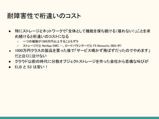 耐障害性で桁違いのコスト
● 特にストレージとネットワークで「全体として機能を保ち続ける（壊れない）」ことを求
め続けると桁違いのコストになる
○ 一つの機器が1000万円以上することもザラ
○ ストレージだと NetApp EMC …、ロードバランサーだと F5 Networks (BIG-IP)
● 1000万円クラスの製品を買った後で「サービス鳴かず飛ばずだったのでやめます」
だと泣くに泣けない
● クラウド以前の時代に分散オブジェクトストレージを作った会社から悲痛な叫びが
● ELB と S3 は安い！
 
