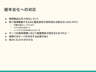経年劣化への対応
● 物理製品は日々劣化していく
● 特に物理駆動するものと電気信号が常時流れる部分はこわれやすい
○ 円盤が回るハードディスク
○ スイッチのLANポート
○ ハードディスクのRAIDコントローラ
● サーバの使用期限に応じて減価償却が設定されるけれど…
● 故障するサーバの対応する必要があり
● 処分にもコストがかかる
 