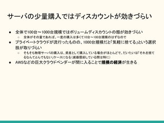 サーバの少量購入ではディスカウントが効きづらい
● 全体で100台〜1000台規模ではボリュームディスカウントの類が効きづらい
○ 全体がその量であれば、一度の購入は多くて10台〜100台規模のはずなので
● プライベートクラウドが流行ったものの、1000台規模だと「気軽に捨てる」という選択
肢が取りづらい
○ そもそも物理サーバの購入は、資産として購入している場合がほとんどで、だいたいは「それを捨て
るなんてとんでもない」ケースになる（減価償却している間は特に）
● AWSなどの巨大クラウドベンダーが間に入ることで規模の経済が生きる
 