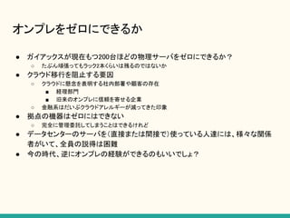 オンプレをゼロにできるか
● ガイアックスが現在もつ200台ほどの物理サーバをゼロにできるか？
○ たぶん頑張ってもラック2本くらいは残るのではないか
● クラウド移行を阻止する要因
○ クラウドに懸念を表明する社内部署や顧客の存在
■ 経理部門
■ 旧来のオンプレに信頼を寄せる企業
○ 金融系はだいぶクラウドアレルギーが減ってきた印象
● 拠点の機器はゼロにはできない
○ 完全に管理委託してしまうことはできるけれど
● データセンターのサーバを（直接または間接で）使っている人達には、様々な関係
者がいて、全員の説得は困難
● 今の時代、逆にオンプレの経験ができるのもいいでしょ？
 