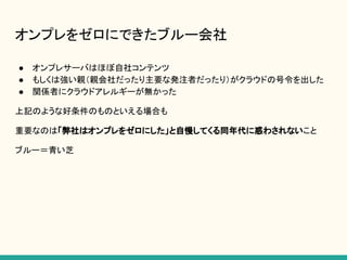 オンプレをゼロにできたブルー会社
● オンプレサーバはほぼ自社コンテンツ
● もしくは強い親（親会社だったり主要な発注者だったり）がクラウドの号令を出した
● 関係者にクラウドアレルギーが無かった
上記のような好条件のものといえる場合も
重要なのは「弊社はオンプレをゼロにした」と自慢してくる同年代に惑わされないこと
ブルー＝青い芝
 