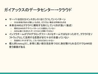 ガイアックスのデータセンター→クラウド
● サーバ1台をEC2インスタンス1台にうつしていくパターン
○ OSは余裕があれば新しいものを、そうでない場合は同様のものを
● 本来はAWSとクラウドに親和する形にしていくのが良い（後述）
○ 現状はAWSのデザインパターンには適合していない
○ AWS以後に生まれたサービスはこの限りではない
● インフラチームがプログラミングファーストなチームではなかったので、クラウドをソ
フトウェアとして活用する思想がまだ十分行き渡っていない
○ 急進的にやりすぎても、こういうのはうまくいかない
● 個人的(xtetsuji)に、非常に高い耐久性を持つS3に身を預けられるだけでもAWSを
使う価値がある
 