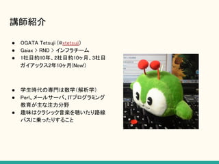 講師紹介
● OGATA Tetsuji (@xtetsuji)
● Gaiax > RND > インフラチーム
● 1社目約10年、2社目約10ヶ月、3社目
ガイアックス2年10ヶ月(Now!)
● 学生時代の専門は数学（解析学）
● Perl、メールサーバ、ITプログラミング
教育が主な注力分野
● 趣味はクラシック音楽を聴いたり路線
バスに乗ったりすること
 