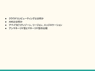 ● クラウドコンピューティングとは何か
● AWSとは何か
● アベイラビリティゾーン、リージョン、エッジロケーション
● アンマネージド型とマネージド型の比較
 