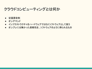 クラウドコンピューティングとは何か
● 従量課金制
● オンデマンド
● インフラストラクチャをハードウェアではなくソフトウェアとして扱う
● オンプレには無かった柔軟性を、ソフトウェアのように得られるもの
 