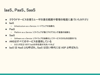 IaaS、PaaS、SaaS
● クラウドサービスを使うユーザの責任範囲や管理の程度に基づいたカテゴリ
● IaaS
○ Infrastructure as a Service ハードウェアの抽象化
● PaaS
○ Platform as a Service ソフトウェアが動くプログラミング基盤の抽象化
● SaaS
○ Software as a Service ソフトウェアを抽象化してサービスそのものを提供する
● AWSはすべてのサービスを提供している
○ EC2 が目立つので IaaSの存在感が大きいけれど
● IaaS は HaaS とも呼ばれ、SaaS は古い時代には ASP と呼ばれた
 