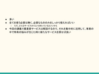 ● 多い
● 全てを使う必要は無く、必要なもののみをしっかり使えればいい
○ ただ、どんなサービスかくらいは知っているといいかも
● 今回の講義で最重要サービスは解説するので、それを集中的に活用して、事業の
中で特有の悩みが生じた時に新たなサービスを探せば良い
 