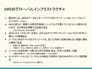 AWSのグローバルインフラストラクチャ
● 概念的には、AWSのデータセンター＜アベイラビリティゾーン（AZ）＜リージョン＜
エッジロケーション
● AWSと言えど、根底には特定の地域にハードウェアを置いていることには変わりな
いので、その特性を理解する必要がある
○ どのようなときにそれが必要？
● AWSにもデータセンターがあり、それらはアベイラビリティゾーンというくくりの中に1
棟もしくは数棟ある
● リージョン内のアベイラビリティゾーンは、互いに同時に危険を被らない程度に離れ
た場所にある
○ 危険とは、電源消失、洪水、火災などを言う
○ 「東京リージョン」であれば、区内に1つ、郊外に1つくらいの感覚か？
● リージョンは全世界に16個（2018年5月現在）ある。日本には東京、大阪
○ 大阪は特殊なリージョンなので通常は東京リージョンを使う
● エッジロケーションは、リージョンとは独立に世界中にあるAWSのコンテンツ配信拠
点
○ CloudFront や Route53 がここに属する
 