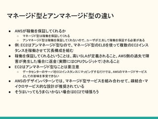 マネージド型とアンマネージド型の違い
● AWSが稼働を保証してくれるか
○ マネージド型は稼働を保証してくれる
○ アンマネージド型は稼働を保証してくれないので、ユーザが工夫して稼働を保証する必要がある
● 例：EC2はアンマネージド型なので、マネージド型のELBを使って複数のEC2インス
タンスを稼働させて冗長構成を組む
● 稼働を保証してくれるということは、高いSLAが定義されること、AWS側の過失で障
害が発生した場合に返金（実際にはCPUクレジットで）されること
● EC2はアンマネージド型なことは要注意
○ データセンターのサーバをEC2インスタンスにマッピングするだけでは、AWSのマネージドサービス
としての旨味を享受できない
● AWSのデザインパターンでは、マネージド型サービスを組み合わせて、疎結合・マ
イクロサービス的な設計が推奨されている
● そうはいってもうまくいかない場合はEC2で頑張ろう
 