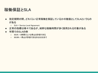 稼働保証とSLA
● 指定期間の間、どれくらい正常稼働を保証しているかの数値としてSLAというもの
がある
○ SLA = Service Level Agreement
● 正常の指標は様々であるが、純粋な稼働時間が多く採用される印象がある
● 年間でのSLAの例
○ 99.9% = 8時間くらいは停止を許容できる
○ 99.99% = 停止が許容できるのは52分まで
 