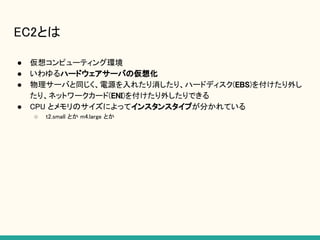 EC2とは
● 仮想コンピューティング環境
● いわゆるハードウェアサーバの仮想化
● 物理サーバと同じく、電源を入れたり消したり、ハードディスク(EBS)を付けたり外し
たり、ネットワークカード(ENI)を付けたり外したりできる
● CPU とメモリのサイズによってインスタンスタイプが分かれている
○ t2.small とか m4.large とか
 