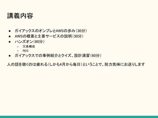 講義内容
● ガイアックスのオンプレとAWSの歩み（30分）
● AWSの概要と主要サービスの説明（30分）
● ハンズオン（60分）
○ 冗長構成
○ RDS
● ガイアックスでの事例紹介とクイズ、設計演習（60分）
人の話を聴くのは疲れる（しかも4月から毎日）ということで、脱力気味にお送りします
 