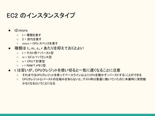 EC2 のインスタンスタイプ
● t2.micro
○ t = 種類を表す
○ 2 = 世代を表す
○ micro = CPU スペックを表す
● 種類は t、m、c、r あたりを抑えておくとよい
○ t = テスト用？バースト型
○ m = ミドル？バランス型
○ c = CPU？計算型
○ r = RAM？メモリ型
● t は安いが、CPUクレジットを使い切ると一気に遅くなることに注意
○ それまではCPUクレジットを使ってベースライン以上にCPUを動かす（バーストする）ことができる
○ CPUクレジットとバーストの仕組みを知らないと、テスト時は普通に動いていたのに本番時に突然動
かなくなるということになる
 