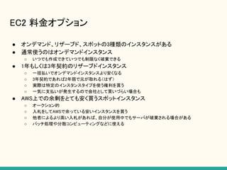 EC2 料金オプション
● オンデマンド、リザーブド、スポットの3種類のインスタンスがある
● 通常使うのはオンデマンドインスタンス
○ いつでも作成できていつでも制限なく破棄できる
● 1年もしくは3年契約のリザーブドインスタンス
○ 一括払いでオンデマンドインスタンスより安くなる
○ 3年契約であれば2年弱で元が取れる（はず）
○ 実際は特定のインスタンスタイプを使う権利を買う
○ 一気に支払いが発生するので会社として買いづらい場合も
● AWS上での余剰をとても安く買うスポットインスタンス
○ オークション的
○ 入札をしてAWSで余っている安いインスタンスを買う
○ 他者によるより高い入札があれば、自分が使用中でもサーバが破棄される場合がある
○ バッチ処理や分散コンピューティングなどに使える
 