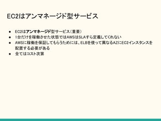 EC2はアンマネージド型サービス
● EC2はアンマネージド型サービス（重要）
● 1台だけを稼働させた状態ではAWSはSLAすら定義してくれない
● AWSに稼働を保証してもらうためには、ELBを使って異なるAZにEC2インスタンスを
配置する必要がある
● 全てはコスト次第
 