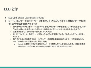 ELB とは
● ELB とは Elastic Load Balancer の略
● ロードバランサーとはネットワーク機器で、自分にぶら下がった複数のサーバに均
等にアクセスを分散させるもの
○ 例えばウェブアクセスをロードバランスする場合、ウェブサーバが複数台ぶら下がった状態で、その
うち1台が停止した場合、ロードバランサーは該当ウェブサーバをアクセス分散先からはずす
○ 冗長構成を組むことができる（1台気絶しても大丈夫）
○ ロードバランサーは、そのサーバが停止したかどうかを監視している。それをヘルスチェックと言っ
たりする
○ 我々のいるウェブ系業界ではロードバランサーの活躍場面は99.99%ウェブサーバの冗長化だが、
ウェブサーバ以外の冗長化も同じ原理で可能
■ xtetsuji が最初に10年いた会社はWebメールを開発している会社だったので、十数台規模の
SMTPサーバがデータセンター内のロードバランサの下にぶらさがっていた
 