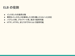 ELB の役割
● インスタンスの負荷分散
● 異常なインスタンスを検知したり切り離したりといった対応
● パブリック用、プライベート用、両方で使用可能
● HTTP、HTTPS、またTCPプロトコルで使用可能
 