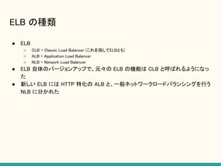 ELB の種類
● ELB
○ CLB = Classic Load Balancer (これを指してELBとも)
○ ALB = Application Load Balancer
○ NLB = Network Load Balancer
● ELB 自体のバージョンアップで、元々の ELB の機能は CLB と呼ばれるようになっ
た
● 新しい ELB には HTTP 特化の ALB と、一般ネットワークロードバランシングを行う
NLB に分かれた
 