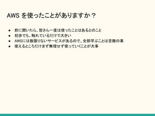 AWS を使ったことがありますか？
● 前に聞いたら、皆さん一度は使ったことはあるとのこと
● 初歩でも、触れているだけで大きい
● AWSには数限りないサービスがあるので、全部学ぶことは至難の業
● 使えるところだけまず無理せず使っていくことが大事
 