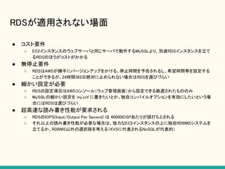 RDSが適用されない場面
● コスト要件
○ EC2インスタンスのウェブサーバと同じサーバで動作するMySQLより、別途RDSインスタンスを立て
るRDSのほうがコストがかかる
● 無停止要件
○ RDSはAWSが勝手にバージョンアップをかける。停止時間を予告されるし、希望時間帯を設定する
ことができるが、24時間365日絶対に止められない場合はRDSを選びづらい
● 細かい設定が必要
○ RDSの設定項目はAWSコンソール（ウェブ管理画面）から設定できる厳選されたもののみ
○ MySQLの細かい設定を my.cnf に書きたいとか、独自コンパイルオプションを有効にしたいという場
合にはRDSは選びづらい
● 超高速な読み書き性能が要求される
○ RDSのIOPS(Input/Output Per Second) は 40000IOSPあたりが頭打ちとされる
○ それ以上の読み書き性能が必要な場合は、強力なEC2インスタンスの上に独自RDBMSシステムを
立てるか、RDBMS以外の選択肢を考える（KVSに代表されるNoSQLが代表的）
 