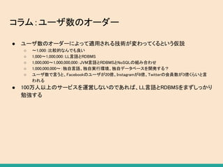 コラム：ユーザ数のオーダー
● ユーザ数のオーダーによって適用される技術が変わってくるという仮説
○ 〜1,000：比較的なんでも良い
○ 1,000〜1,000,000：LL言語とRDBMS
○ 1,000,000〜1,000,000,000：JVM言語とRDBMSとNoSQLの組み合わせ
○ 1,000,000,000〜：独自言語、独自実行環境、独自データベースを開発する？
○ ユーザ数で言うと、Facebookのユーザが20億、Instagramが8億、Twitterの会員数が3億くらいと言
われる
● 100万人以上のサービスを運営しないのであれば、LL言語とRDBMSをまずしっかり
勉強する
 