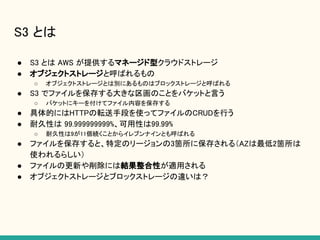 S3 とは
● S3 とは AWS が提供するマネージド型クラウドストレージ
● オブジェクトストレージと呼ばれるもの
○ オブジェクトストレージとは別にあるものはブロックストレージと呼ばれる
● S3 でファイルを保存する大きな区画のことをバケットと言う
○ バケットにキーを付けてファイル内容を保存する
● 具体的にはHTTPの転送手段を使ってファイルのCRUDを行う
● 耐久性は 99.999999999%、可用性は99.99%
○ 耐久性は9が11個続くことからイレブンナインとも呼ばれる
● ファイルを保存すると、特定のリージョンの3箇所に保存される（AZは最低2箇所は
使われるらしい）
● ファイルの更新や削除には結果整合性が適用される
● オブジェクトストレージとブロックストレージの違いは？
 