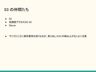 S3 の仲間たち
● S3
● 低頻度アクセス(IA) S3
● Glacier
● 下に行くごとに保存費用は安くなるが、取り出しコストが跳ね上がることに注意
 