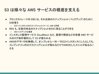 S3 は様々な AWS サービスの根底を支える
● ブロックストレージの EBS は、それ自身のスナップショット（バックアップ）のために
S3を使う
○ EC2 インスタンスのスナップショットイメージ、AMI も同様
● RDS も、任意の時点のスナップショットをS3に取ることができる
○ DBバックアップは重要
● インスタンス監視サービス CloudWatch など、監視や課金などの各種 AWS サービ
スのログ保存場所として S3 が使われる
● AWSのデザパタを無視して、オンプレから一対一でEC2インスタンスにしたとしても、
イレブンナインのS3でスナップショットが取れるだけでAWS化したメリットがあるとい
える
 