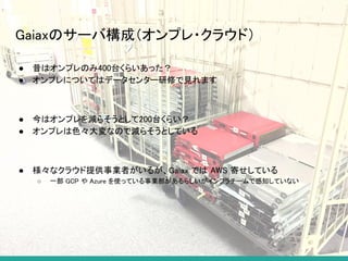Gaiaxのサーバ構成（オンプレ・クラウド）
● 昔はオンプレのみ400台くらいあった？
● オンプレについてはデータセンター研修で見れます
● 今はオンプレを減らそうとして200台くらい？
● オンプレは色々大変なので減らそうとしている
● 様々なクラウド提供事業者がいるが、Gaiax では AWS 寄せしている
○ 一部 GCP や Azure を使っている事業部があるらしいがインフラチームで感知していない
 