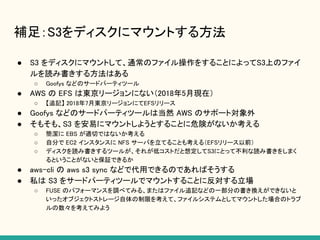 補足：S3をディスクにマウントする方法
● S3 をディスクにマウントして、通常のファイル操作をすることによってS3上のファイ
ルを読み書きする方法はある
○ Goofys などのサードパーティツール
● AWS の EFS は東京リージョンにない（2018年5月現在）
○ 【追記】 2018年7月東京リージョンにてEFSリリース
● Goofys などのサードパーティツールは当然 AWS のサポート対象外
● そもそも、S3 を安易にマウントしようとすることに危険がないか考える
○ 簡潔に EBS が適切ではないか考える
○ 自分で EC2 インスタンスに NFS サーバを立てることも考える（EFSリリース以前）
○ ディスクを読み書きするツールが、それが低コストだと想定してS3にとって不利な読み書きをしまく
るということがないと保証できるか
● aws-cli の aws s3 sync などで代用できるのであればそうする
● 私は S3 をサードパーティツールでマウントすることに反対する立場
○ FUSE のパフォーマンスを調べてみる、またはファイル追記などの一部分の書き換えができないと
いったオブジェクトストレージ自体の制限を考えて、ファイルシステムとしてマウントした場合のトラブ
ルの数々を考えてみよう
 