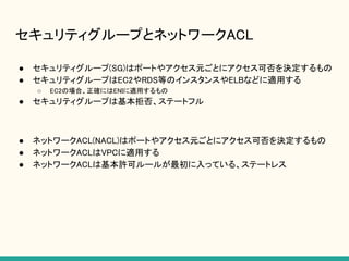 セキュリティグループとネットワークACL
● セキュリティグループ(SG)はポートやアクセス元ごとにアクセス可否を決定するもの
● セキュリティグループはEC2やRDS等のインスタンスやELBなどに適用する
○ EC2の場合、正確にはENIに適用するもの
● セキュリティグループは基本拒否、ステートフル
● ネットワークACL(NACL)はポートやアクセス元ごとにアクセス可否を決定するもの
● ネットワークACLはVPCに適用する
● ネットワークACLは基本許可ルールが最初に入っている、ステートレス
 