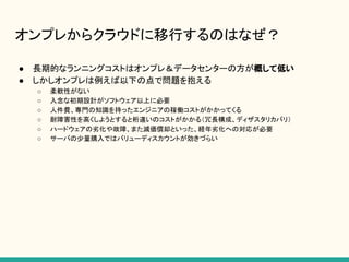 オンプレからクラウドに移行するのはなぜ？
● 長期的なランニングコストはオンプレ＆データセンターの方が概して低い
● しかしオンプレは例えば以下の点で問題を抱える
○ 柔軟性がない
○ 入念な初期設計がソフトウェア以上に必要
○ 人件費、専門の知識を持ったエンジニアの稼働コストがかかってくる
○ 耐障害性を高くしようとすると桁違いのコストがかかる（冗長構成、ディザスタリカバリ）
○ ハードウェアの劣化や故障、また減価償却といった、経年劣化への対応が必要
○ サーバの少量購入ではバリューディスカウントが効きづらい
 