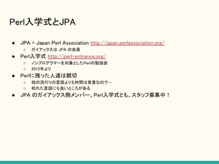 Perl入学式とJPA
● JPA = Japan Perl Association http://japan.perlassociation.org/
○ ガイアックスは JPA の会員
● Perl入学式 http://perl-entrance.org/
○ ノンプログラマーを対象としたPerlの勉強会
○ 2012年より
● Perlに残った人達は親切
○ 他の流行りの言語よりも仲間は貴重なので…
○ 枯れた言語にも良いところがある
● JPA のガイアックス側メンバー、Perl入学式とも、スタッフ募集中！
 