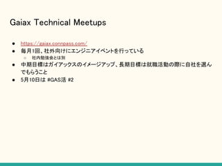 Gaiax Technical Meetups
● https://gaiax.connpass.com/
● 毎月1回、社外向けにエンジニアイベントを行っている
○ 社内勉強会とは別
● 中期目標はガイアックスのイメージアップ、長期目標は就職活動の際に自社を選ん
でもらうこと
● 5月10日は #GAS活 #2
 