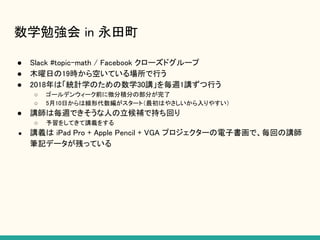 数学勉強会 in 永田町
● Slack #topic-math / Facebook クローズドグループ
● 木曜日の19時から空いている場所で行う
● 2018年は「統計学のための数学30講」を毎週1講ずつ行う
○ ゴールデンウィーク前に微分積分の部分が完了
○ 5月10日からは線形代数編がスタート（最初はやさしいから入りやすい）
● 講師は毎週できそうな人の立候補で持ち回り
○ 予習をしてきて講義をする
● 講義は iPad Pro + Apple Pencil + VGA プロジェクターの電子書画で、毎回の講師
筆記データが残っている
 
