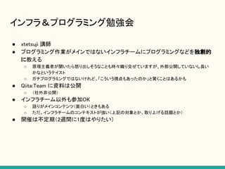 インフラ＆プログラミング勉強会
● xtetsuji 講師
● プログラミング作業がメインではないインフラチームにプログラミングなどを独創的
に教える
○ 原理主義者が聞いたら怒り出しそうなことも時々織り交ぜていますが、外部公開していないし良い
かなというテイスト
○ ガチプログラミングではないけれど、「こういう視点もあったのか」と驚くことはあるかも
● Qiita:Team に資料は公開
○ （社外非公開）
● インフラチーム以外も参加OK
○ 語りがメインコンテンツ（面白い）ときもある
○ ただ、インフラチームのコンテキストが強い（上記の対象とか、取り上げる話題とか）
● 開催は不定期（2週間に1度はやりたい）
 
