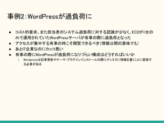 事例2：WordPressが過負荷に
● コスト的要求、また担当者のシステム過負荷に対する認識が少なく、EC2が1台の
みで運用されていたWordPressサーバが有事の際に過負荷となった
● アクセスが集中する有事の時こそ閲覧できるべき（情報公開の意味でも）
● あとIT企業なのにカッコ悪い
● 有事の際にWordPressが過負荷になりづらい構成はどうすればいいか
○ Wordpressは記事更新やテーマ・プラグインインストールの際にディスクに情報を書くことに留意す
る必要がある
 