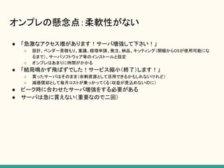 オンプレの懸念点：柔軟性がない
● 「急激なアクセス増があります！サーバ増強して下さい！」
○ 設計、ベンダー見積もり、稟議、経理申請、発注、納品、キッティング（開梱からOSが使用可能にな
るまで）、サーバソフトウェア等のインストールと設定
○ オンプレはあまりに時間がかかる
● 「結局鳴かず飛ばずでした！サービス縮小（終了）します！」
○ 買ったサーバはそのまま（余剰資源として活用できるかもしれないけれど）
○ 減価償却として毎月コストが乗っかってくる（収益が見込めないのに）
● ピーク時に合わせたサーバ増強をする必要がある
● サーバは急に買えない（重要なので二回）
 