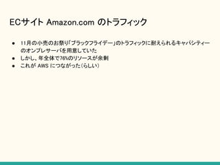 ECサイト Amazon.com のトラフィック
● 11月の小売のお祭り「ブラックフライデー」のトラフィックに耐えられるキャパシティー
のオンプレサーバを用意していた
● しかし、年全体で76%のリソースが余剰
● これが AWS につながった（らしい）
 