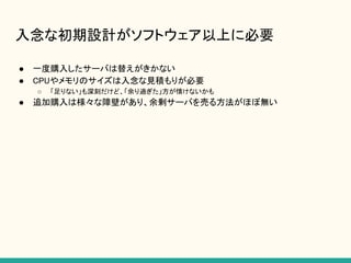 入念な初期設計がソフトウェア以上に必要
● 一度購入したサーバは替えがきかない
● CPUやメモリのサイズは入念な見積もりが必要
○ 「足りない」も深刻だけど、「余り過ぎた」方が情けないかも
● 追加購入は様々な障壁があり、余剰サーバを売る方法がほぼ無い
 