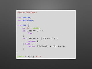 #!/usr/bin/perl
use strict;
use warnings;
sub fib {
my $n = shift;
if ( $n <= 0 ) {
die;
}
if ( $n == 1 || $n == 2 ) {
return 1;
} else {
return fib($n-1) + fib($n-2);
}
}
print fib(7); # 13
 