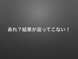 あれ？結果が返ってこない！
 
