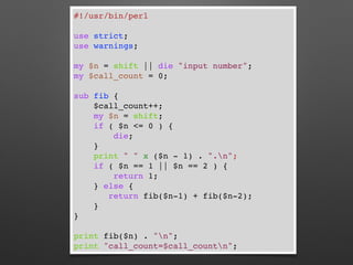 #!/usr/bin/perl
use strict;
use warnings;
my $n = shift || die "input number";
my $call_count = 0;
sub fib {
$call_count++;
my $n = shift;
if ( $n <= 0 ) {
die;
}
print " " x ($n - 1) . ".n";
if ( $n == 1 || $n == 2 ) {
return 1;
} else {
return fib($n-1) + fib($n-2);
}
}
print fib($n) . "n";
print "call_count=$call_countn";
 