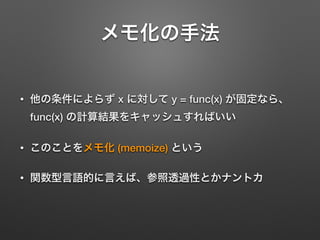 メモ化の手法
• 他の条件によらず x に対して y = func(x) が固定なら、
func(x) の計算結果をキャッシュすればいい
• このことをメモ化 (memoize) という
• 関数型言語的に言えば、参照透過性とかナントカ
 