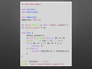 #!/usr/bin/perl
use strict;
use warnings;
use Memoize;
memoize('fib');
my $n = shift || die "input number";
my $call_count = 0;
sub fib {
$call_count++;
my $n = shift; die if $n <= 0;
print " " x ($n - 1). ".n";
if ( $n == 1 || $n == 2 ) {
return 1;
} else {
return fib($n-1) + fib($n-2);
}
}
print fib($n) . "n";
print "call_count=$call_countn";
 