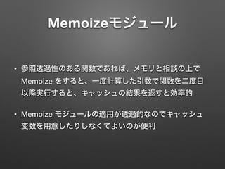 Memoizeモジュール
• 参照透過性のある関数であれば、メモリと相談の上で
Memoize をすると、一度計算した引数で関数を二度目
以降実行すると、キャッシュの結果を返すと効率的
• Memoize モジュールの適用が透過的なのでキャッシュ
変数を用意したりしなくてよいのが便利
 