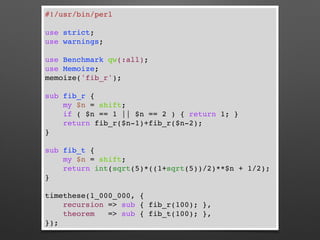 #!/usr/bin/perl
use strict;
use warnings;
use Benchmark qw(:all);
use Memoize;
memoize('fib_r');
sub fib_r {
my $n = shift;
if ( $n == 1 || $n == 2 ) { return 1; }
return fib_r($n-1)+fib_r($n-2);
}
sub fib_t {
my $n = shift;
return int(sqrt(5)*((1+sqrt(5))/2)**$n + 1/2);
}
timethese(1_000_000, {
recursion => sub { fib_r(100); },
theorem => sub { fib_t(100); },
});
 