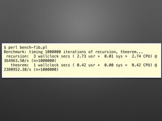 $ perl bench-fib.pl
Benchmark: timing 1000000 iterations of recursion, theorem...
recursion: 3 wallclock secs ( 2.73 usr + 0.01 sys = 2.74 CPU) @
364963.50/s (n=1000000)
theorem: 1 wallclock secs ( 0.42 usr + 0.00 sys = 0.42 CPU) @
2380952.38/s (n=1000000)
 