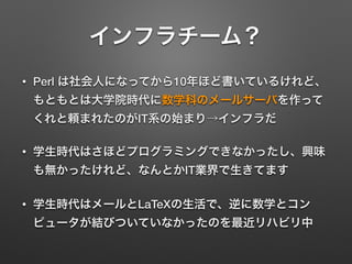 インフラチーム？
• Perl は社会人になってから10年ほど書いているけれど、
もともとは大学院時代に数学科のメールサーバを作って
くれと頼まれたのがIT系の始まり→インフラだ
• 学生時代はさほどプログラミングできなかったし、興味
も無かったけれど、なんとかIT業界で生きてます
• 学生時代はメールとLaTeXの生活で、逆に数学とコン
ピュータが結びついていなかったのを最近リハビリ中
 